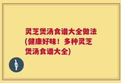 灵芝煲汤食谱大全做法(健康好味！多种灵芝煲汤食谱大全)
