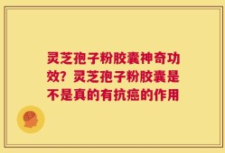 灵芝孢子粉胶囊神奇功效？灵芝孢子粉胶囊是不是真的有抗癌的作用