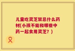 儿童吃灵芝禁忌什么药材(小孩不能和哪些中药一起食用灵芝？)