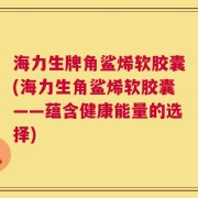 海力生牌角鲨烯软胶囊(海力生角鲨烯软胶囊——蕴含健康能量的选择)