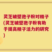 灵芝破壁孢子粉对精子(灵芝破壁孢子粉有助于提高精子活力的研究)