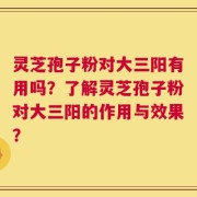 灵芝孢子粉对大三阳有用吗？了解灵芝孢子粉对大三阳的作用与效果？