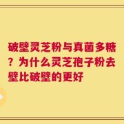 破壁灵芝粉与真菌多糖？为什么灵芝孢子粉去壁比破壁的更好