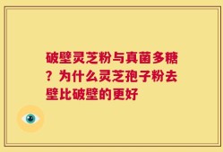 破壁灵芝粉与真菌多糖？为什么灵芝孢子粉去壁比破壁的更好