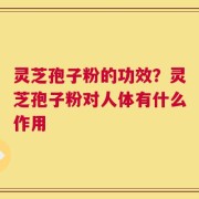 灵芝孢子粉的功效？灵芝孢子粉对人体有什么作用