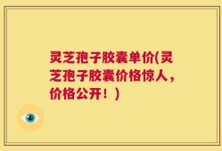 灵芝孢子胶囊单价(灵芝孢子胶囊价格惊人，价格公开！)