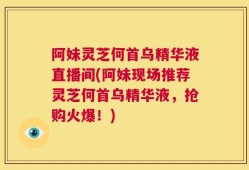 阿妹灵芝何首乌精华液直播间(阿妹现场推荐灵芝何首乌精华液，抢购火爆！)