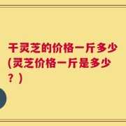 干灵芝的价格一斤多少(灵芝价格一斤是多少？)