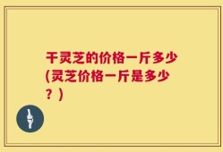 干灵芝的价格一斤多少(灵芝价格一斤是多少？)