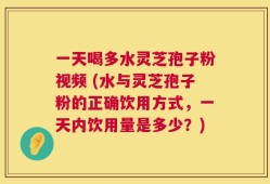 一天喝多水灵芝孢子粉视频 (水与灵芝孢子粉的正确饮用方式，一天内饮用量是多少？)