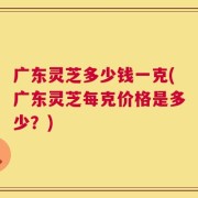 广东灵芝多少钱一克(广东灵芝每克价格是多少？)
