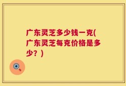 广东灵芝多少钱一克(广东灵芝每克价格是多少？)
