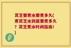 灵芝要煮水要煮多久(煮灵芝水到底要煮多久？灵芝煮水时间指南！)