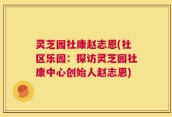 灵芝园社康赵志恩(社区乐园：探访灵芝园社康中心创始人赵志恩)