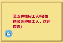 灵芝种植招工人吗(招聘灵芝种植工人，欢迎应聘)