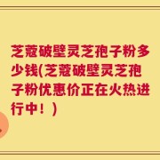 芝蔻破壁灵芝孢子粉多少钱(芝蔻破壁灵芝孢子粉优惠价正在火热进行中！)