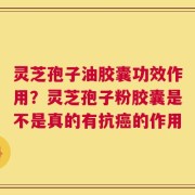 灵芝孢子油胶囊功效作用？灵芝孢子粉胶囊是不是真的有抗癌的作用