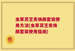 虫草灵芝贵焕颜套装使用方法(虫草灵芝贵焕颜套装使用指南)