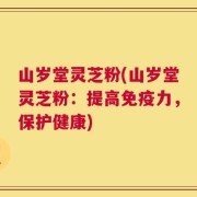 山岁堂灵芝粉(山岁堂灵芝粉：提高免疫力，保护健康)