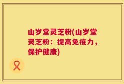 山岁堂灵芝粉(山岁堂灵芝粉：提高免疫力，保护健康)