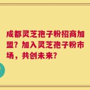 成都灵芝孢子粉招商加盟？加入灵芝孢子粉市场，共创未来？