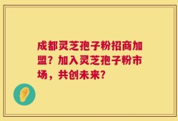 成都灵芝孢子粉招商加盟？加入灵芝孢子粉市场，共创未来？