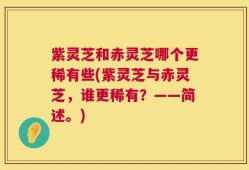 紫灵芝和赤灵芝哪个更稀有些(紫灵芝与赤灵芝，谁更稀有？——简述。)