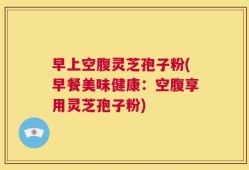 早上空腹灵芝孢子粉(早餐美味健康：空腹享用灵芝孢子粉)