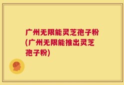 广州无限能灵芝孢子粉(广州无限能推出灵芝孢子粉)