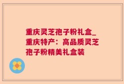 重庆灵芝孢子粉礼盒_重庆特产：高品质灵芝孢子粉精美礼盒装