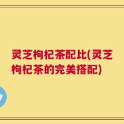 灵芝枸杞茶配比(灵芝枸杞茶的完美搭配)