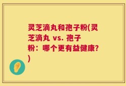 灵芝滴丸和孢子粉(灵芝滴丸 vs. 孢子粉：哪个更有益健康？)