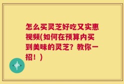 怎么买灵芝好吃又实惠视频(如何在预算内买到美味的灵芝？教你一招！)