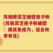 苏微牌灵芝破壁孢子粉(苏微灵芝孢子粉破壁：提高免疫力，适合秋季养生)