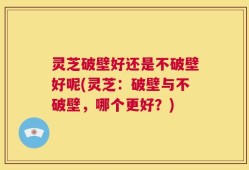灵芝破壁好还是不破壁好呢(灵芝：破壁与不破壁，哪个更好？)