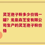 灵芝孢子粉多少价钱一罐？龙泉森芝宝有限公司生产的灵芝孢子粉价格