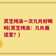 灵芝炖汤一次几片好喝吗(灵芝炖汤：几片最适宜？)