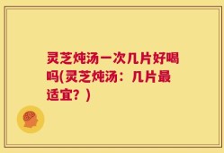 灵芝炖汤一次几片好喝吗(灵芝炖汤：几片最适宜？)