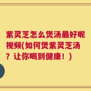 紫灵芝怎么煲汤最好呢视频(如何煲紫灵芝汤？让你喝到健康！)