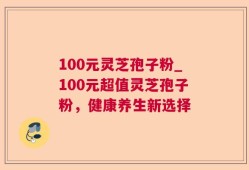 100元灵芝孢子粉_100元超值灵芝孢子粉，健康养生新选择