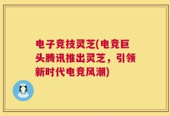电子竞技灵芝(电竞巨头腾讯推出灵芝，引领新时代电竞风潮)