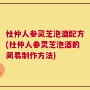 杜仲人参灵芝泡酒配方(杜仲人参灵芝泡酒的简易制作方法)