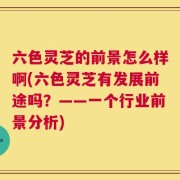 六色灵芝的前景怎么样啊(六色灵芝有发展前途吗？——一个行业前景分析)