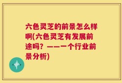 六色灵芝的前景怎么样啊(六色灵芝有发展前途吗？——一个行业前景分析)