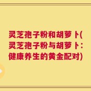 灵芝孢子粉和胡萝卜(灵芝孢子粉与胡萝卜：健康养生的黄金配对)