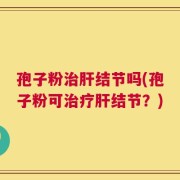 孢子粉治肝结节吗(孢子粉可治疗肝结节？)