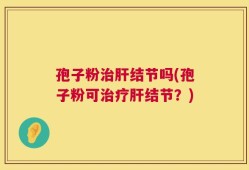 孢子粉治肝结节吗(孢子粉可治疗肝结节？)