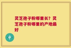 灵芝孢子粉哪里长？灵芝孢子粉哪里的产地最好