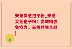 安慧灵芝孢子粉_安慧灵芝孢子粉：高效增强免疫力，天然养生圣品)