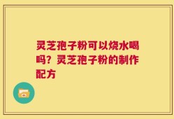 灵芝孢子粉可以烧水喝吗？灵芝孢子粉的制作配方